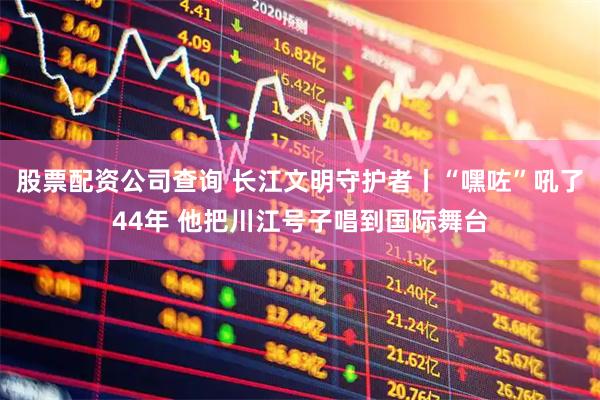 股票配资公司查询 长江文明守护者丨“嘿咗”吼了44年 他把川江号子唱到国际舞台