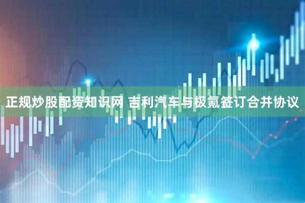 正规炒股配资知识网 吉利汽车与极氪签订合并协议