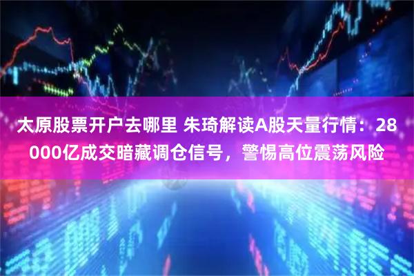 太原股票开户去哪里 朱琦解读A股天量行情：28000亿成交暗藏调仓信号，警惕高位震荡风险