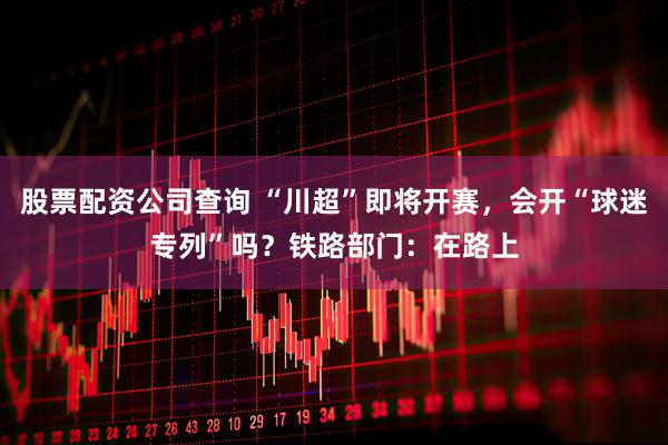 股票配资公司查询 “川超”即将开赛，会开“球迷专列”吗？铁路部门：在路上