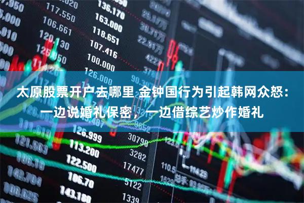 太原股票开户去哪里 金钟国行为引起韩网众怒：一边说婚礼保密，一边借综艺炒作婚礼