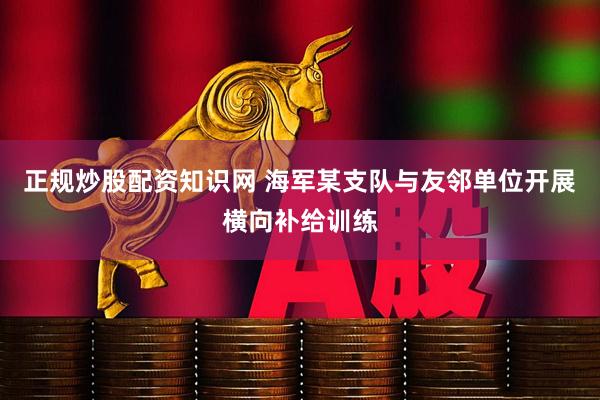 正规炒股配资知识网 海军某支队与友邻单位开展横向补给训练