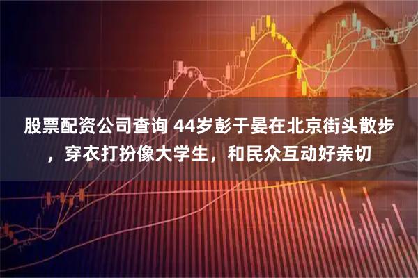 股票配资公司查询 44岁彭于晏在北京街头散步，穿衣打扮像大学生，和民众互动好亲切