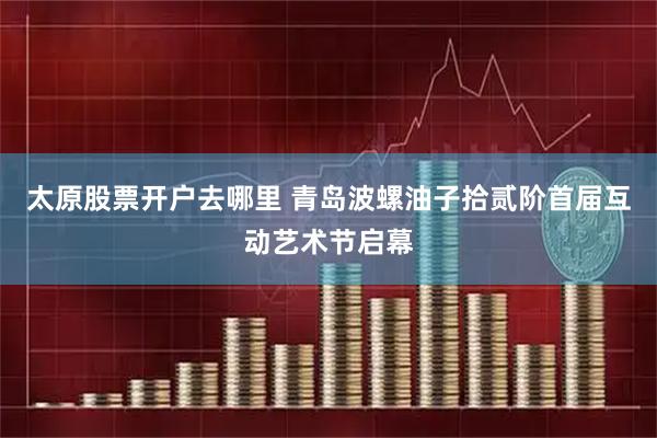 太原股票开户去哪里 青岛波螺油子拾贰阶首届互动艺术节启幕