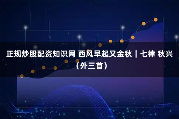 正规炒股配资知识网 西风早起又金秋｜七律 秋兴（外三首）