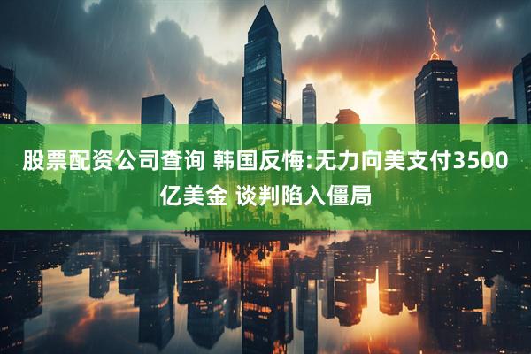 股票配资公司查询 韩国反悔:无力向美支付3500亿美金 谈判陷入僵局