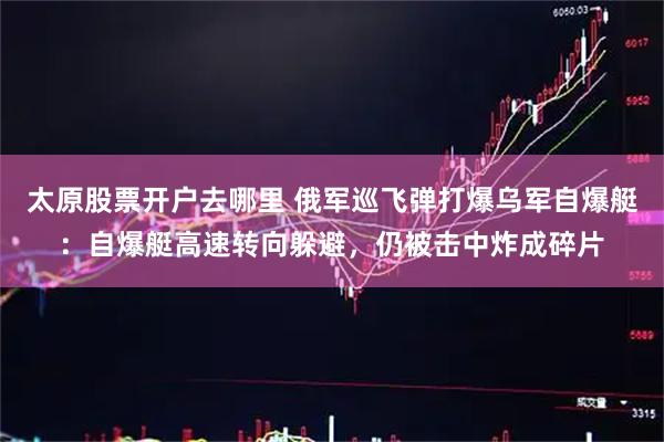 太原股票开户去哪里 俄军巡飞弹打爆乌军自爆艇：自爆艇高速转向躲避，仍被击中炸成碎片