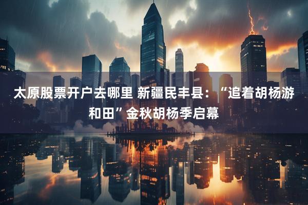 太原股票开户去哪里 新疆民丰县：“追着胡杨游和田”金秋胡杨季启幕