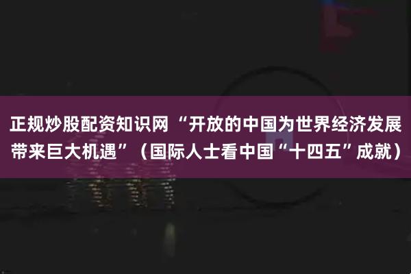 正规炒股配资知识网 “开放的中国为世界经济发展带来巨大机遇”（国际人士看中国“十四五”成就）