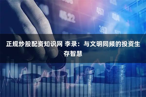 正规炒股配资知识网 李录：与文明同频的投资生存智慧