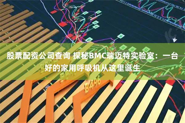 股票配资公司查询 探秘BMC瑞迈特实验室：一台好的家用呼吸机从这里诞生