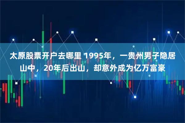 太原股票开户去哪里 1995年，一贵州男子隐居山中，20年后出山，却意外成为亿万富豪