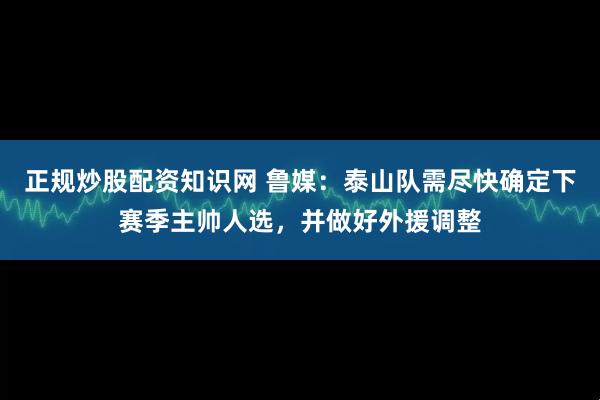 正规炒股配资知识网 鲁媒：泰山队需尽快确定下赛季主帅人选，并做好外援调整