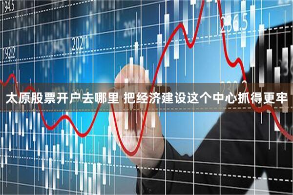 太原股票开户去哪里 把经济建设这个中心抓得更牢
