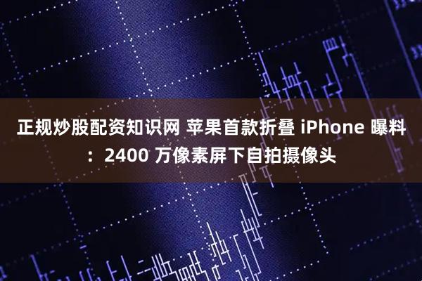 正规炒股配资知识网 苹果首款折叠 iPhone 曝料：2400 万像素屏下自拍摄像头