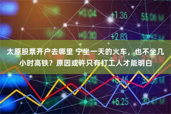 太原股票开户去哪里 宁坐一天的火车，也不坐几小时高铁？原因或许只有打工人才能明白