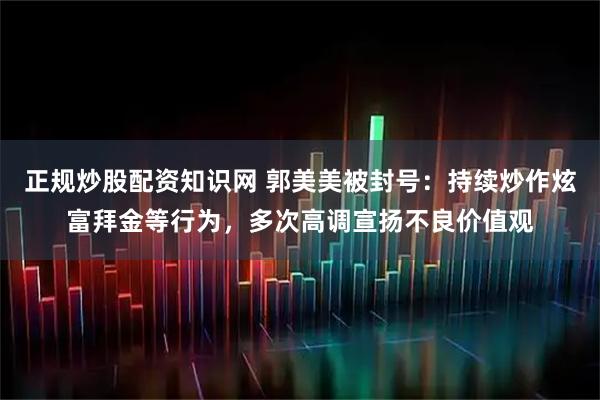 正规炒股配资知识网 郭美美被封号：持续炒作炫富拜金等行为，多次高调宣扬不良价值观