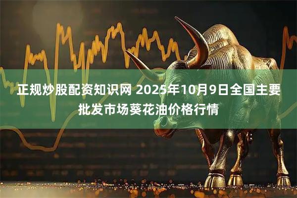 正规炒股配资知识网 2025年10月9日全国主要批发市场葵花油价格行情