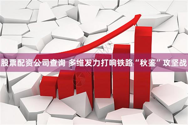 股票配资公司查询 多维发力打响铁路“秋鉴”攻坚战