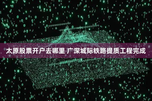 太原股票开户去哪里 广深城际铁路提质工程完成