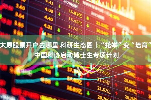 太原股票开户去哪里 科研生态圈丨“托举”变“培育” 中国科协启动博士生专项计划