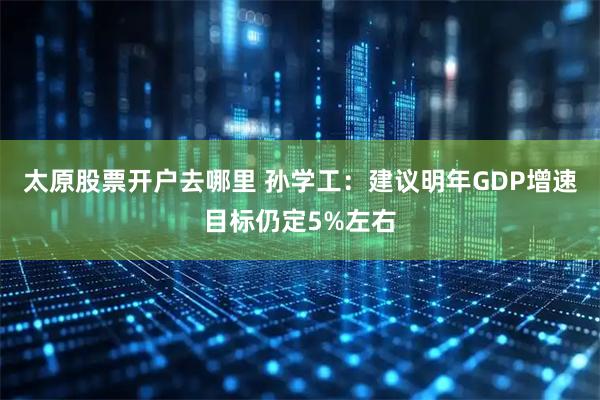 太原股票开户去哪里 孙学工：建议明年GDP增速目标仍定5%左右