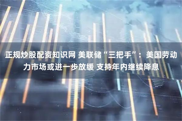 正规炒股配资知识网 美联储“三把手”：美国劳动力市场或进一步放缓 支持年内继续降息