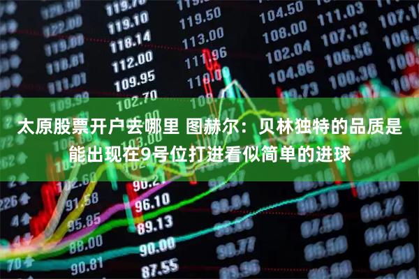 太原股票开户去哪里 图赫尔：贝林独特的品质是能出现在9号位打进看似简单的进球