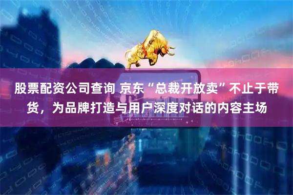 股票配资公司查询 京东“总裁开放卖”不止于带货，为品牌打造与用户深度对话的内容主场