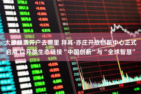 太原股票开户去哪里 拜耳·亦庄开放创新中心正式启用 以开放生态链接“中国创新”与“全球智慧”