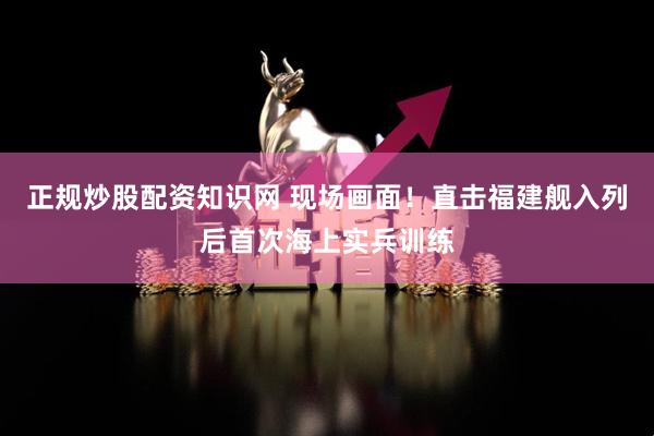 正规炒股配资知识网 现场画面！直击福建舰入列后首次海上实兵训练