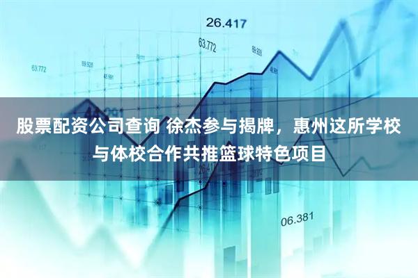 股票配资公司查询 徐杰参与揭牌，惠州这所学校与体校合作共推篮球特色项目