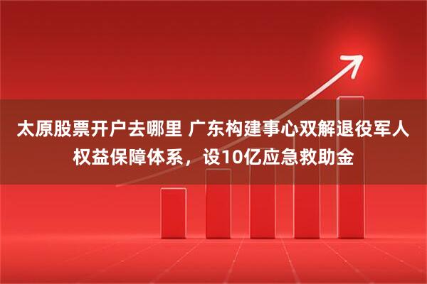 太原股票开户去哪里 广东构建事心双解退役军人权益保障体系，设10亿应急救助金