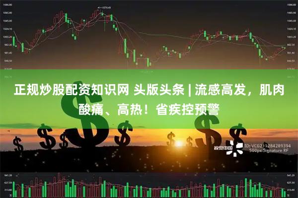 正规炒股配资知识网 头版头条 | 流感高发，肌肉酸痛、高热！省疾控预警