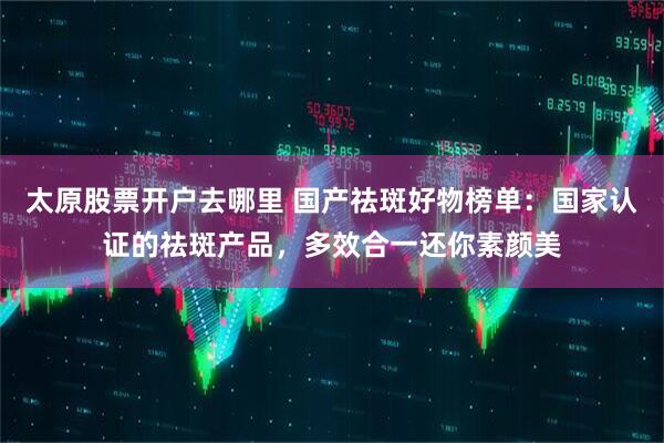 太原股票开户去哪里 国产祛斑好物榜单：国家认证的祛斑产品，多效合一还你素颜美