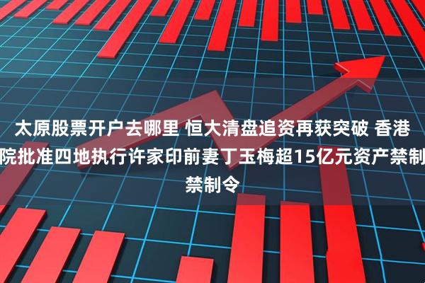 太原股票开户去哪里 恒大清盘追资再获突破 香港高院批准四地执行许家印前妻丁玉梅超15亿元资产禁制令