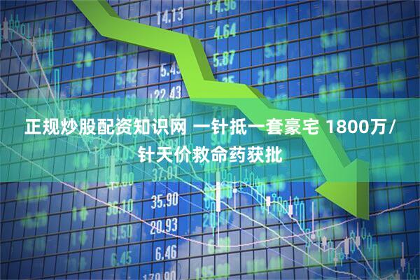 正规炒股配资知识网 一针抵一套豪宅 1800万/针天价救命药获批