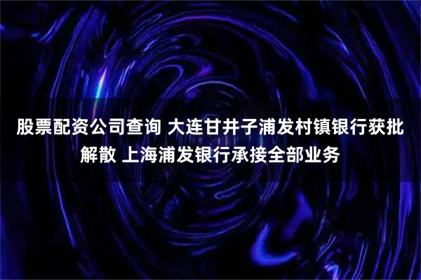 股票配资公司查询 大连甘井子浦发村镇银行获批解散 上海浦发银行承接全部业务
