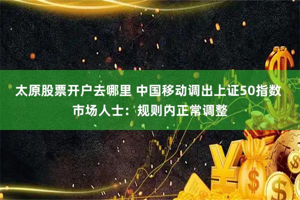 太原股票开户去哪里 中国移动调出上证50指数 市场人士：规则内正常调整