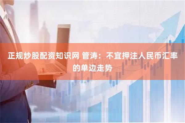 正规炒股配资知识网 管涛：不宜押注人民币汇率的单边走势