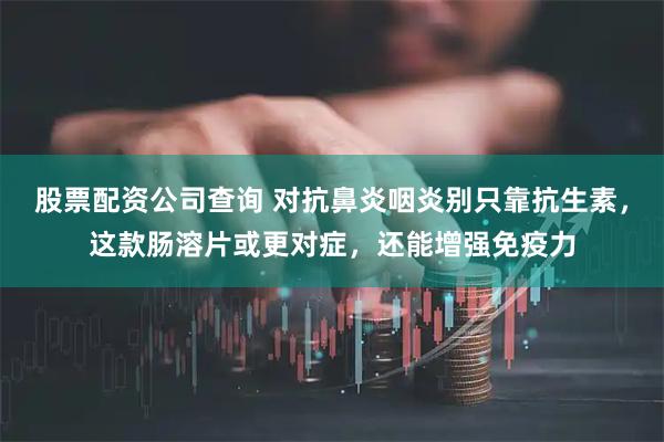 股票配资公司查询 对抗鼻炎咽炎别只靠抗生素，这款肠溶片或更对症，还能增强免疫力