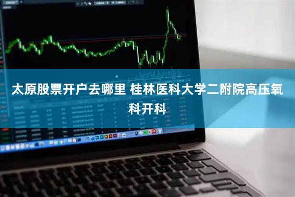 太原股票开户去哪里 桂林医科大学二附院高压氧科开科