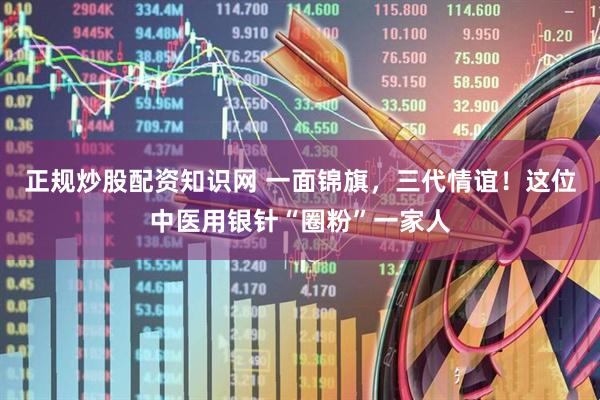 正规炒股配资知识网 一面锦旗，三代情谊！这位中医用银针“圈粉”一家人