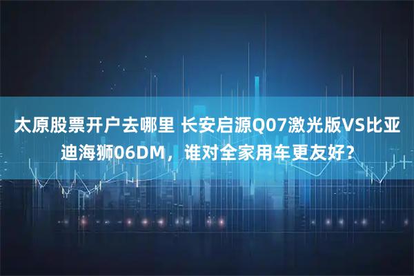 太原股票开户去哪里 长安启源Q07激光版VS比亚迪海狮06DM，谁对全家用车更友好？
