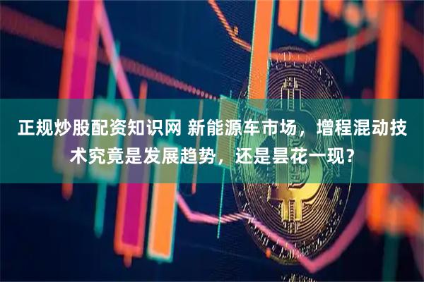 正规炒股配资知识网 新能源车市场，增程混动技术究竟是发展趋势，还是昙花一现？