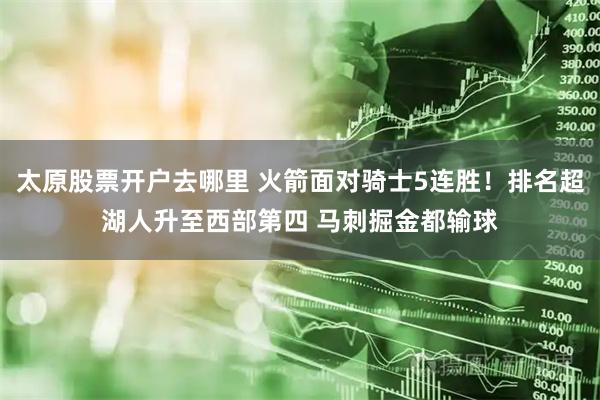 太原股票开户去哪里 火箭面对骑士5连胜！排名超湖人升至西部第四 马刺掘金都输球