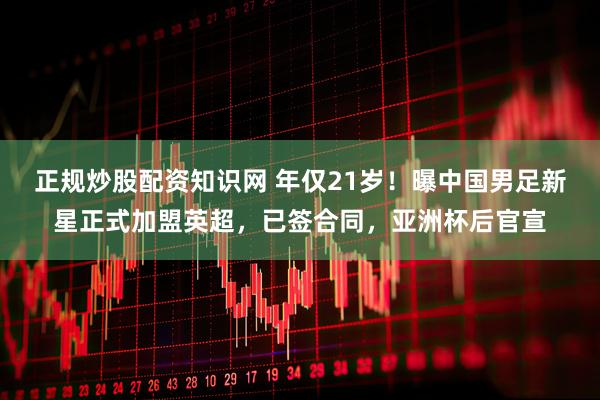 正规炒股配资知识网 年仅21岁！曝中国男足新星正式加盟英超，已签合同，亚洲杯后官宣