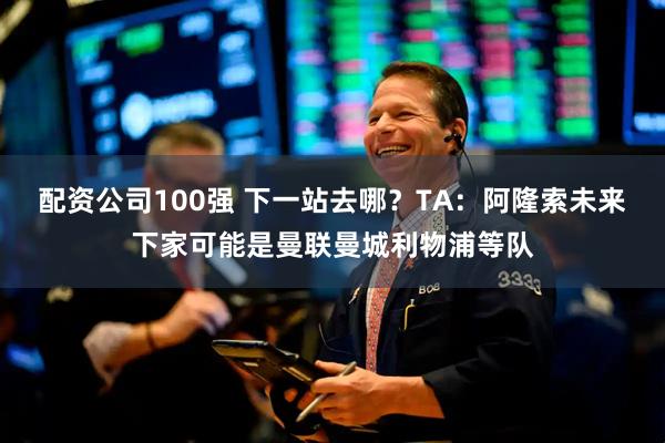 配资公司100强 下一站去哪？TA：阿隆索未来下家可能是曼联曼城利物浦等队