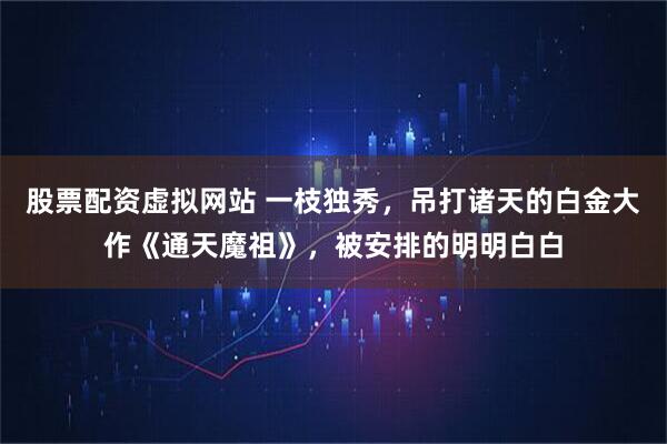 股票配资虚拟网站 一枝独秀，吊打诸天的白金大作《通天魔祖》，被安排的明明白白