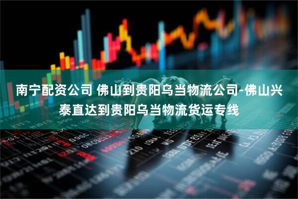南宁配资公司 佛山到贵阳乌当物流公司-佛山兴泰直达到贵阳乌当物流货运专线
